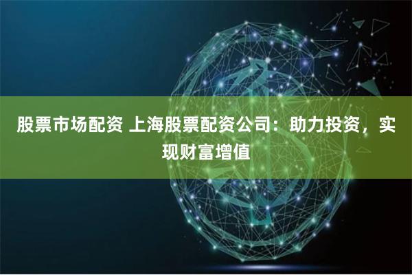 股票市场配资 上海股票配资公司：助力投资，实现财富增值