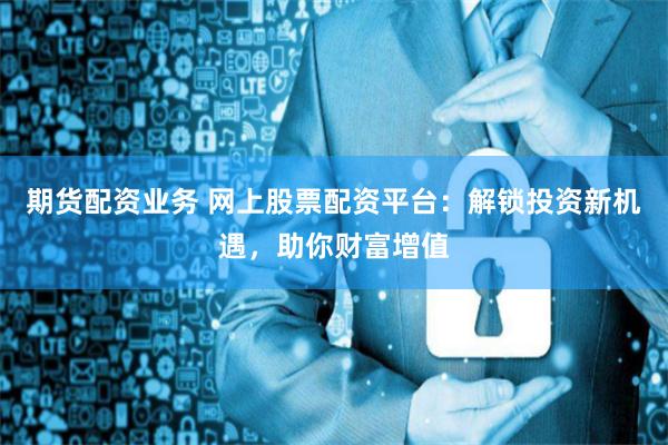 期货配资业务 网上股票配资平台：解锁投资新机遇，助你财富增值