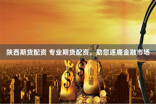 陕西期货配资 专业期货配资，助您逐鹿金融市场