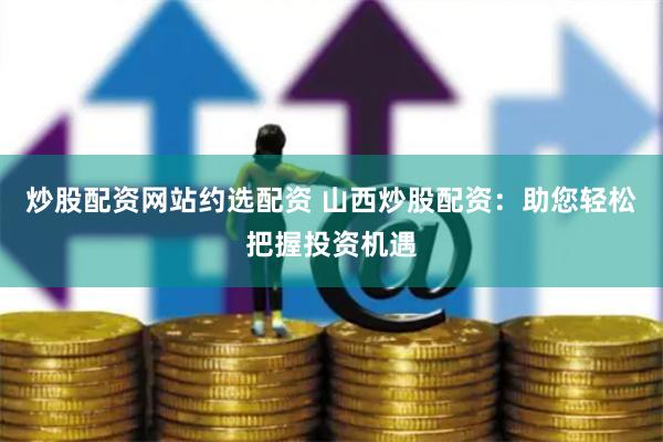 炒股配资网站约选配资 山西炒股配资:助您轻松把握投资机遇