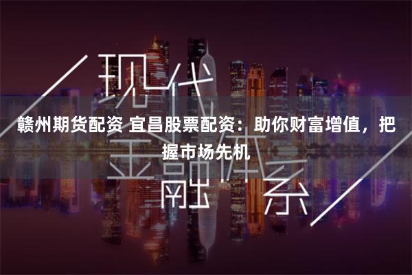 赣州期货配资 宜昌股票配资：助你财富增值，把握市场先机