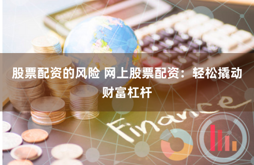 股票配资的风险 网上股票配资：轻松撬动财富杠杆