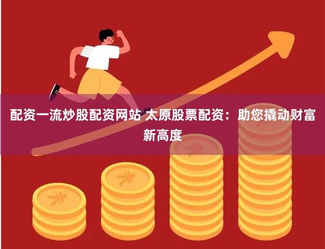 配资一流炒股配资网站 太原股票配资：助您撬动财富新高度