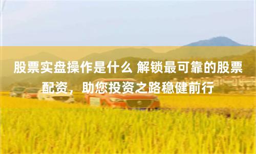 股票实盘操作是什么 解锁最可靠的股票配资，助您投资之路稳健前行