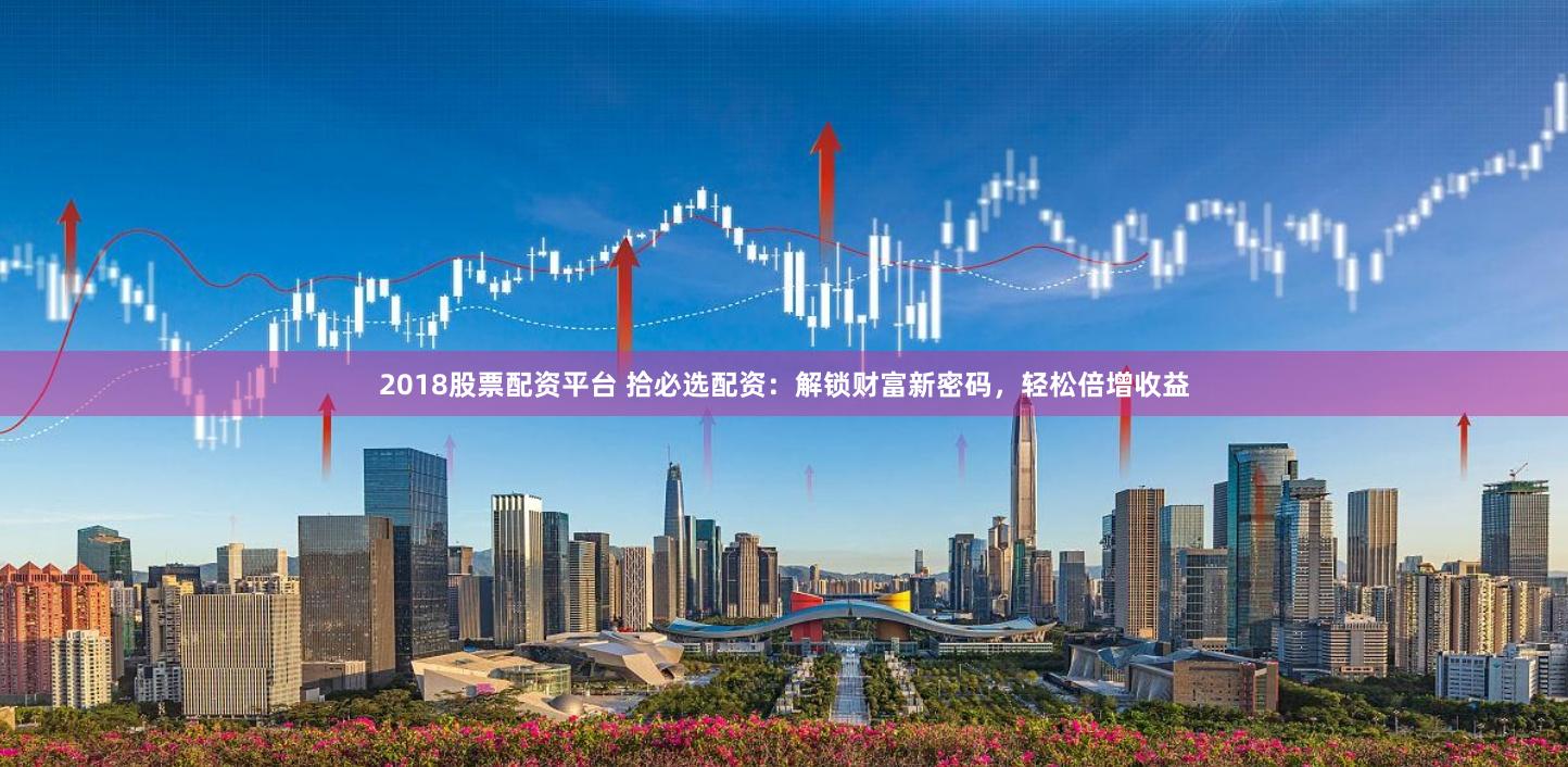 2018股票配资平台 拾必选配资：解锁财富新密码，轻松倍增收益
