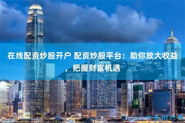 在线配资炒股开户 配资炒股平台:助你放大收益,把握财富机遇