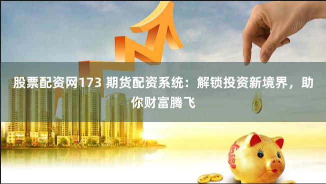 股票配资网173 期货配资系统:解锁投资新境界,助你财富腾飞