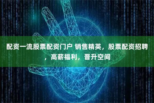 配资一流股票配资门户 销售精英，股票配资招聘，高薪福利，晋升空间