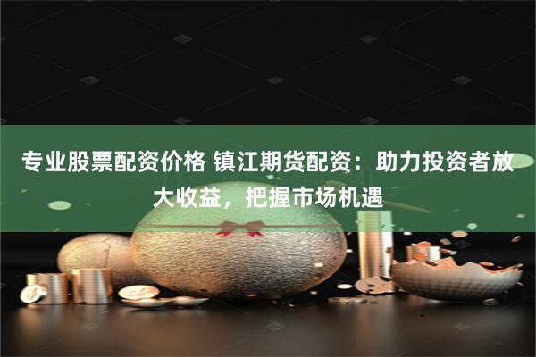 专业股票配资价格 镇江期货配资：助力投资者放大收益，把握市场机遇