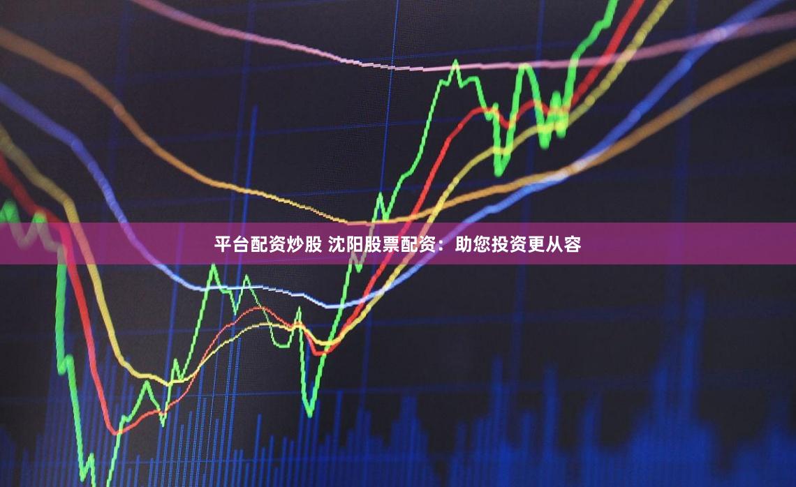 平台配资炒股 沈阳股票配资：助您投资更从容