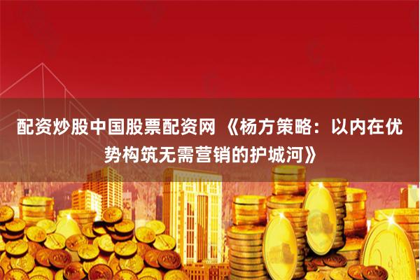 配资炒股中国股票配资网 《杨方策略：以内在优势构筑无需营销的护城河》