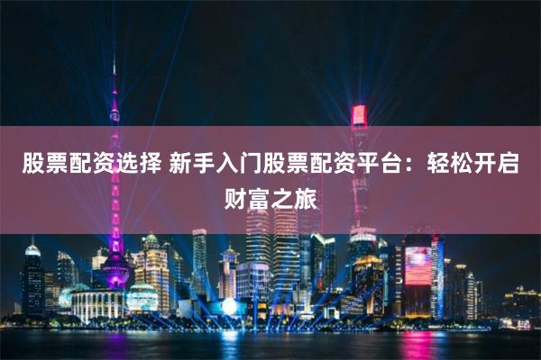 股票配资选择 新手入门股票配资平台：轻松开启财富之旅