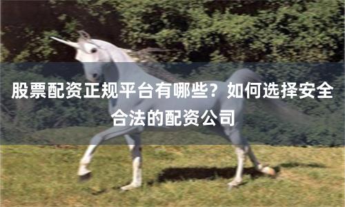 股票配资正规平台有哪些？如何选择安全合法的配资公司
