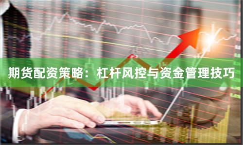 期货配资策略：杠杆风控与资金管理技巧
