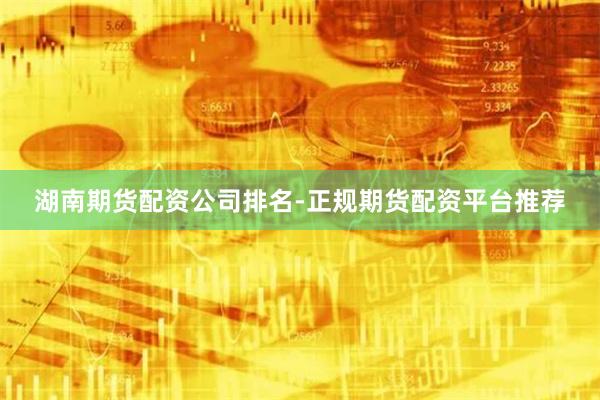 湖南期货配资公司排名-正规期货配资平台推荐